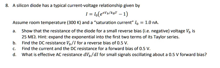 8. A silicon diode has a typical current-voltage relationship given by
I = I0(e^eVb/kBT - 1)
Assume room temperature (300 K) and a "saturation current" I0 = 1.0 nA.
a. Show that the resistance of the diode for a small reverse bias (i.e. negative) voltage Vb is 25 M?. Hint: expand the exponential into the first two terms of its Taylor series.
b. Find the DC resistance Vb/I for a reverse bias of 0.5 V.
c. Find the current and the DC resistance for a forward bias of 0.5 V.
d. What is effective AC resistance dVb/dI for small signals oscillating about a 0.5 V forward bias?