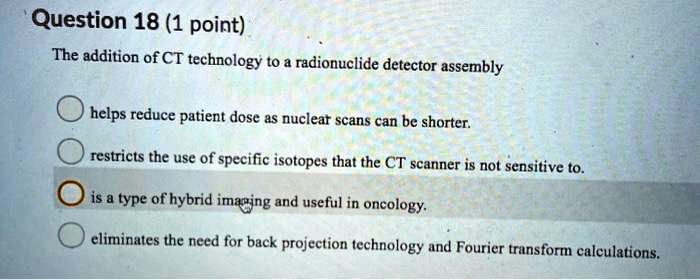 Question 18 (1 point)
The addition of CT technology to a radionuclide detector assembly
helps reduce patient dose as nuclear scans can be shorter.
restricts the use of specific isotopes that the CT scanner is not sensitive to.
is a type of hybrid imaging and useful in oncology.
eliminates the need for back projection technology and Fourier transform calculations.