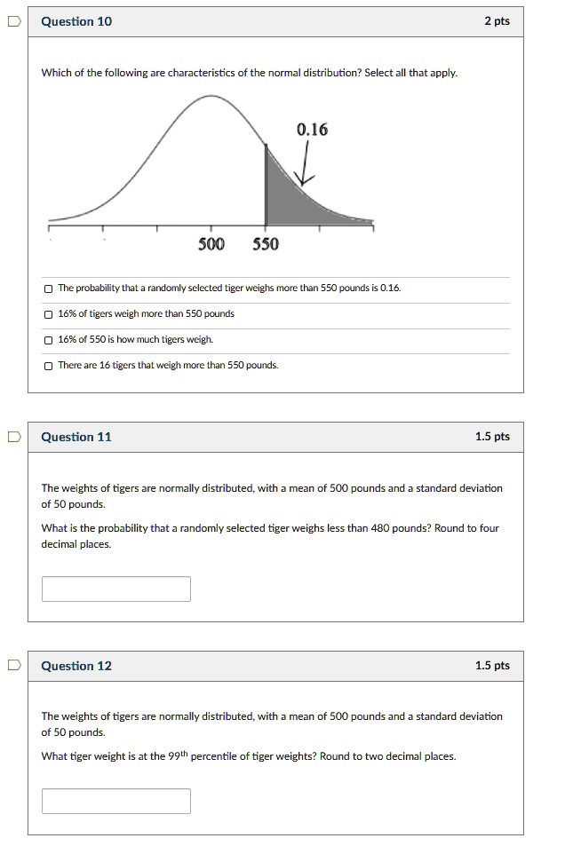 Question 10
Which of the following are characteristics of the normal distribution? Select all that apply.
0.16
500 550
The probability that a randomly selected tiger weighs more than 550 pounds is 0.16.
16% of tigers weigh more than 550 pounds.
16% of 550 is how much tigers weigh.
There are 16 tigers that weigh more than 550 pounds.

Question 11
The weights of tigers are normally distributed, with a mean of 500 pounds and a standard deviation of 50 pounds.
What is the probability that a randomly selected tiger weighs less than 480 pounds? Round to four decimal places.

Question 12
The weights of tigers are normally distributed, with a mean of 500 pounds and a standard deviation of 50 pounds.
What tiger weight is at the 99th percentile of tiger weights? Round to two decimal places.