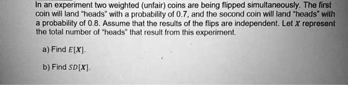 In an experiment two weighted (unfair) coins are being flipped simultaneously. The first coin will land "heads" with a probability of 0.7, and the second coin will land "heads" with a probability of 0.8. Assume that the results of the flips are independent. Let X represent the total number of "heads" that result from this experiment.

a) Find E[X].

b) Find SD[X].