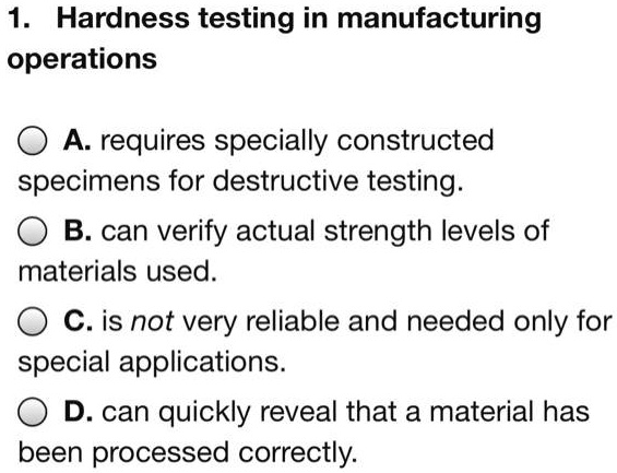 1. Hardness testing in manufacturing
operations
A. requires specially constructed
specimens for destructive testing.
B. can verify actual strength levels of
materials used.
C. is not very reliable and needed only for
special applications.
D. can quickly reveal that a material has
been processed correctly.