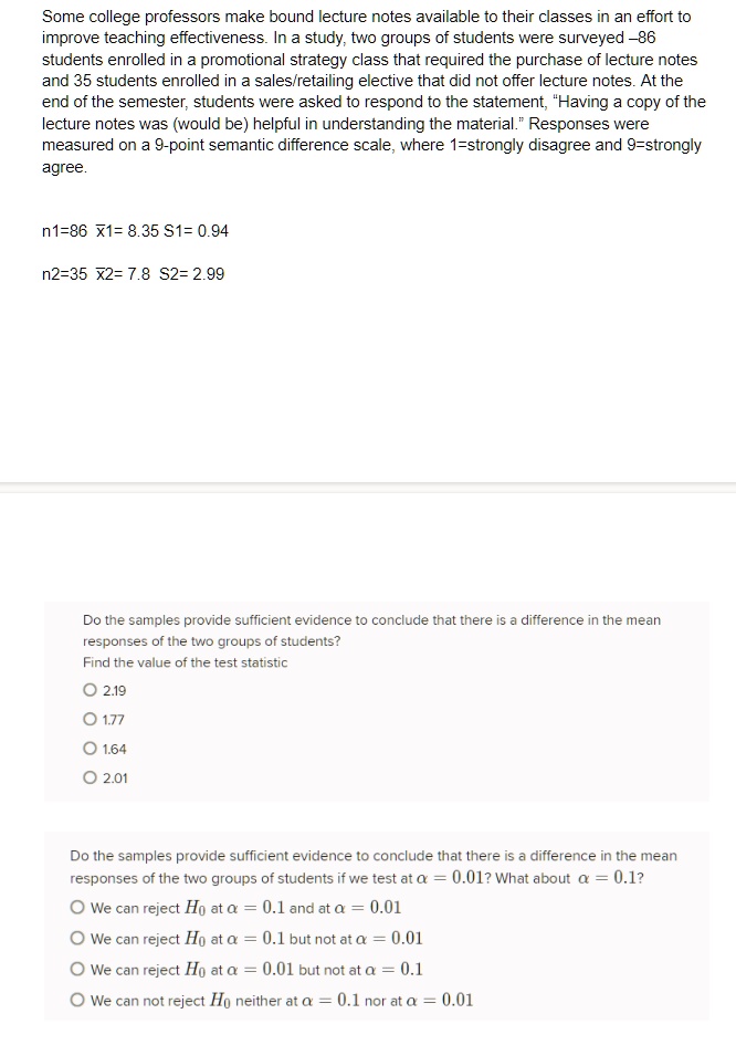 Some college professors make bound lecture notes available to their classes in an effort to improve teaching effectiveness. In a study, two groups of students were surveyed –86 students enrolled in a promotional strategy class that required the purchase of lecture notes and 35 students enrolled in a sales/retailing elective that did not offer lecture notes. At the end of the semester, students were asked to respond to the statement, “Having a copy of the lecture notes was (would be) helpful in understanding the material.” Responses were measured on a 9-point semantic difference scale, where 1=strongly disagree and 9=strongly agree.

n1=86 x?1= 8.35 S1= 0.94
n2=35 x?2= 7.8 S2= 2.99

Do the samples provide sufficient evidence to conclude that there is a difference in the mean responses of the two groups of students?
Find the value of the test statistic
2.19
1.77
1.64
2.01

Do the samples provide sufficient evidence to conclude that there is a difference in the mean responses of the two groups of students if we test at ? = 0.01? What about ? = 0.1?
We can reject H? at ? = 0.1 and at ? = 0.01
We can reject H? at ? = 0.1 but not at ? = 0.01
We can reject H? at ? = 0.01 but not at ? = 0.1
We can not reject H? neither at ? = 0.1 nor at ? = 0.01
