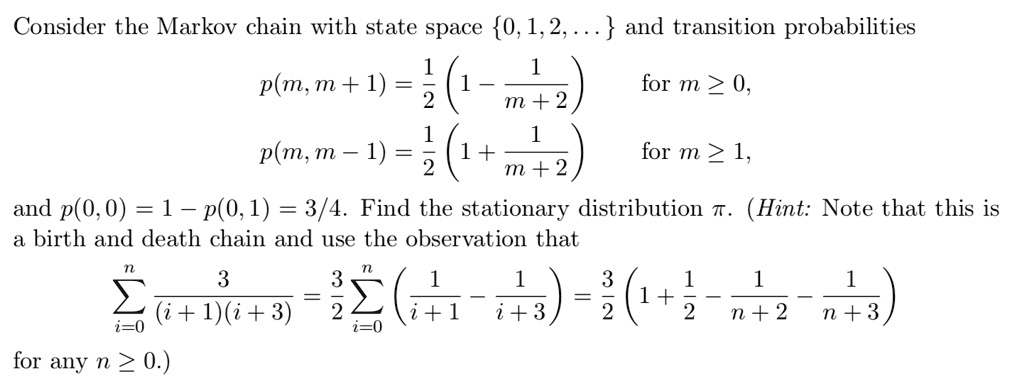Consider the Markov chain with state space 0, 1, 2, ... and transition probabilities

p(m, m + 1) = 1/2 (1 - 1 / (m + 2)) for m >= 0,
p(m, m - 1) = 1/2 (1 + 1 / (m + 2)) for m >= 1,

and p(0, 0) = 1 - p(0, 1) = 3/4. Find the stationary distribution pi. (Hint: Note that this is a birth and death chain and use the observation that

sumi=0^n 3 / ((i + 1)(i + 3)) = 3/2 sumi=0^n (1 / (i + 1) - 1 / (i + 3)) = 3/2 (1 + 1/2 - 1 / (n + 2) - 1 / (n + 3))

for any n >= 0.)