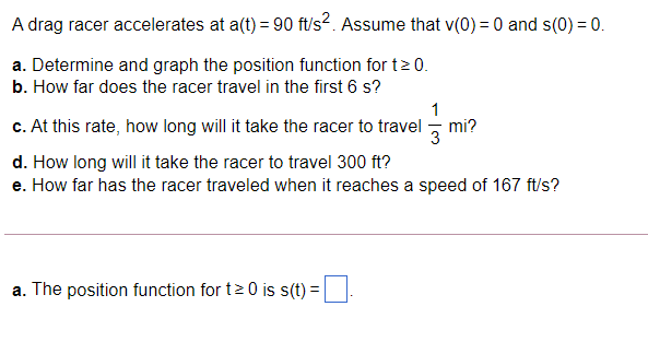 A drag racer accelerates at a(t) = 90 ft/s^2. Assume that v(0) = 0 and s(0) = 0.
a. Determine and graph the position function for t ? 0.
b. How far does the racer travel in the first 6 s?
c. At this rate, how long will it take the racer to travel 1/3 mi?
d. How long will it take the racer to travel 300 ft?
e. How far has the racer traveled when it reaches a speed of 167 ft/s?
a. The position function for t ? 0 is s(t) =