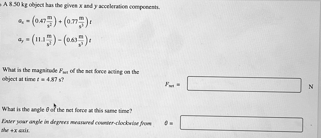 A 8.50 kg object has the given x and y acceleration components.ax = (0.47 (m)/(s^2)) + (0.77 (m)/(s^3))tay = (11.1 (m)/(s^2)) - (0.63 (m)/(s^3))tWhat is the magnitude Fnet of the net force acting on theobject at time t = 4.87 s?$Fnet = What is the angleθof the net force at this same time? your angle in degrees measured counter-clockwise fromthe+xaxis.$θ =