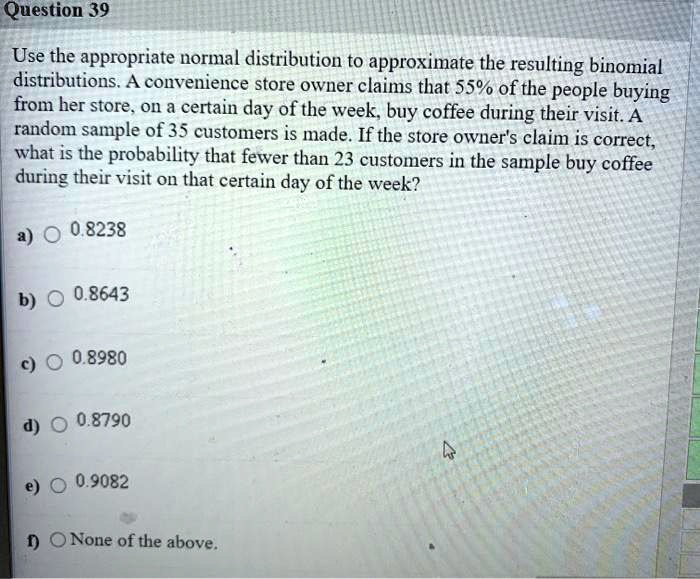 Use the appropriate normal distribution to approximate the resulting binomial distributions. A convenience store owner claims that 55% of the people buying from her store, on a certain day of the week, buy coffee during their visit. A random sample of 35 customers is made. If the store owner's claim is correct, what is the probability that fewer than 23 customers in the sample buy coffee during their visit on that certain day of the week?

a) 0.8238
b) 0.8643
c) 0.8980
d) 0.8790
e) 0.9082
f) None of the above.