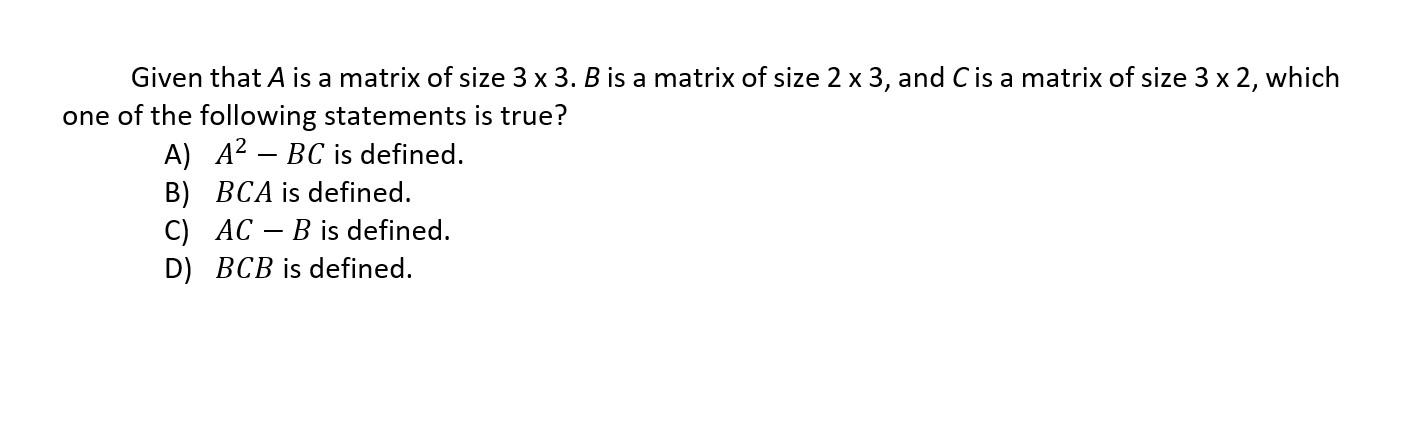Given that ( A ) is a matrix of size ( 3 	imes 3 . B ) is a matrix of size ( 2 	imes 3 ), and ( C ) is a matrix of size ( 3 	imes 2 ), which one of the following statements is true?
A) ( A^2-B C ) is defined.
B) ( B C A ) is defined.
C) ( A C-B ) is defined.
D) ( B C B ) is defined.