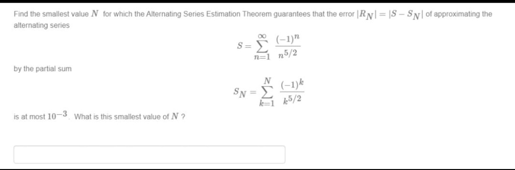 Find the smallest value N for which the Alternating Series Estimation Theorem guarantees that the error |RN| = |S - SN| of approximating the alternating series
qquad S = sumn=1^infty frac(-1)^nn^5/2
by the partial sum
qquad SN = sumk=1^N frac(-1)^kk^5/2
is at most 10^-3. What is this smallest value of N?