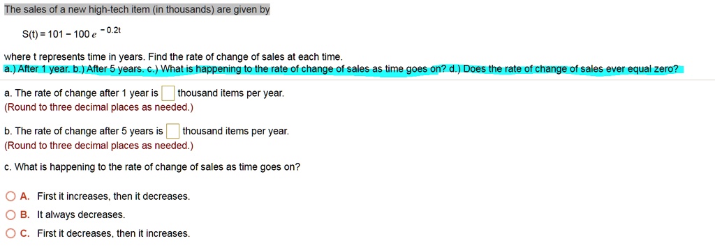The sales of a new high-tech item (in thousands) are given by
S(t) = 101 - 100 e ^ -0.2t
where t represents time in years. Find the rate of change of sales at each time.
a.) After 1 year. b.) After 5 years. c.) What is happening to the rate of change of sales as time goes on? d.) Does the rate of change of sales ever equal zero?
a. The rate of change after 1 year is thousand items per year.
(Round to three decimal places as needed.)
b. The rate of change after 5 years is thousand items per year.
(Round to three decimal places as needed.)
c. What is happening to the rate of change of sales as time goes on?
A. First it increases, then it decreases.
B. It always decreases.
C. First it decreases, then it increases.