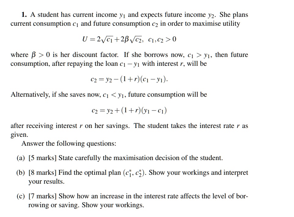 1. A student has current income y? and expects future income y?. She plans current consumption c? and future consumption c? in order to maximise utility
U = 2??c? + 2???c?, c?, c? > 0
where ? > 0 is her discount factor. If she borrows now, c? > y?, then future consumption, after repaying the loan c? – y? with interest r, will be
c? = y? – (1 + r)(c? – y?).
Alternatively, if she saves now, c? < y?, future consumption will be
c? = y? + (1 + r)(y? – c?)
after receiving interest r on her savings. The student takes the interest rate r as given.
Answer the following questions:
(a) [5 marks] State carefully the maximisation decision of the student.
(b) [8 marks] Find the optimal plan (c?*, c?*). Show your workings and interpret your results.
(c) [7 marks] Show how an increase in the interest rate affects the level of borrowing or saving. Show your workings.