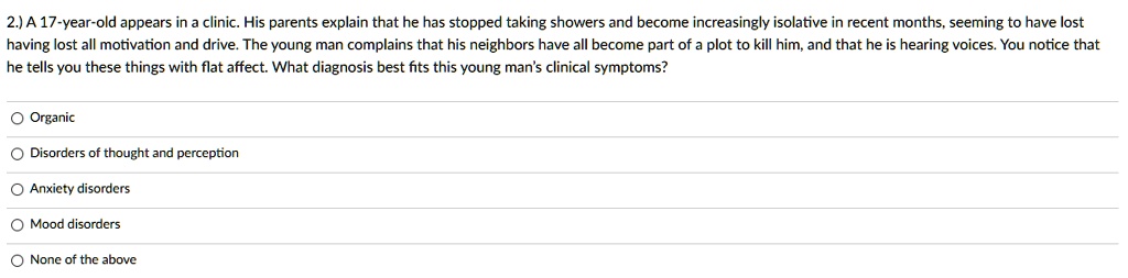 A 17-year-old appears in a clinic. His parents explain that he has stopped taking showers and become increasingly isolative in recent months, seeming to have lost having lost all motivation and drive. The young man complains that his neighbors have all become part of a plot to kill him, and that he is hearing voices. You notice that he tells you these things with flat affect. What diagnosis best fits this young man's clinical symptoms?

Organic
Disorders of thought and perception
Anxiety disorders
Mood disorders
None of the above