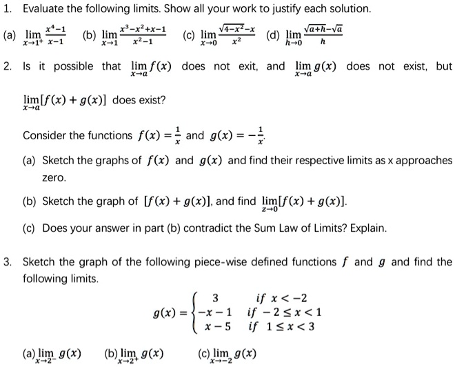 1. Evaluate the following limits. Show all your work to justify each solution.
(a) limx?1? (x?-1)/(x-1) (b) limx?1 (x³-x²+x-1)/(x²-1) (c) limx?0 (?(4-x²)-x)/x² (d) limh?0 (?(a+h)-? a)/h
2. Is it possible that limx?a f(x) does not exit, and limx?a g(x) does not exist, but limx?a [f(x) + g(x)] does exist?
Consider the functions f(x) = 1/x and g(x) = -1/x.
(a) Sketch the graphs of f(x) and g(x) and find their respective limits as x approaches zero.
(b) Sketch the graph of [f(x) + g(x)], and find limz?0 [f(x) + g(x)].
(c) Does your answer in part (b) contradict the Sum Law of Limits? Explain.
3. Sketch the graph of the following piece-wise defined functions f and g and find the following limits.
g(x) =  3 if x < -2; -x - 1 if -2 ? x < 1; x - 5 if 1 ? x < 3
(a) limx?-2? g(x) (b) limx?2? g(x) (c) limx?-2 g(x)