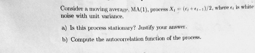 Consider a moving average, MA(1), process Xt = (et + et-1)/2, where et is white noise with unit variance.
a) Is this process stationary? Justify your answer.
b) Compute the autocorrelation function of the process.