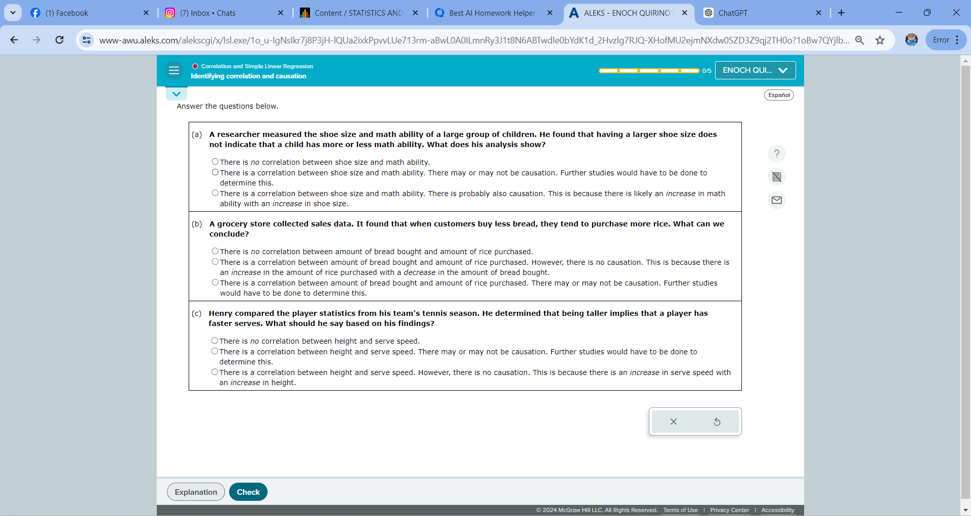 (1) Facebook
(7) Inbox · Chats
Content / STATISTICS AND
Best Al Homework Helper
ALEKS - ENOCH QUIRINO
ChatGPT
www-awu.aleks.com/alekscgi/x/Isl.exe/1ou-lgNsIkr7j8P3jH-IQUa2ixkPpvvLUe713rm-aBwL0A0ILmnRy3J1t8N6ABTwdle0bYdK1d2Hvzlg7RJQ-XHofMU2ejmNXdw0SZD3Z9qj2TH0o?1oBw7QYjlb...
Error
Correlation and Simple Linear Regression
Identifying correlation and causation
ENOCH QUI.

Español
Answer the questions below.
(a) A researcher measured the shoe size and math ability of a large group of children. He found that having a larger shoe size does not indicate that a child has more or less math ability. What does his analysis show?
There is no correlation between shoe size and math ability.
There is a correlation between shoe size and math ability. There may or may not be causation. Further studies would have to be done to determine this.
There is a correlation between shoe size and math ability. There is probably also causation. This is because there is likely an increase in math ability with an increase in shoe size.
(b) A grocery store collected sales data. It found that when customers buy less bread, they tend to purchase more rice. What can we conclude?
There is no correlation between amount of bread bought and amount of rice purchased.
There is a correlation between amount of bread bought and amount of rice purchased. However, there is no causation. This is because there is an increase in the amount of rice purchased with a decrease in the amount of bread bought.
There is a correlation between amount of bread bought and amount of rice purchased. There may or may not be causation. Further studies would have to be done to determine this.
(c) Henry compared the player statistics from his team's tennis season. He determined that being taller implies that a player has faster serves. What should he say based on his findings?
There is no correlation between height and serve speed.
There is a correlation between height and serve speed. There may or may not be causation. Further studies would have to be done to determine this.
There is a correlation between height and serve speed. However, there is no causation. This is because there is an increase in serve speed with an increase in height.
Explanation
Check