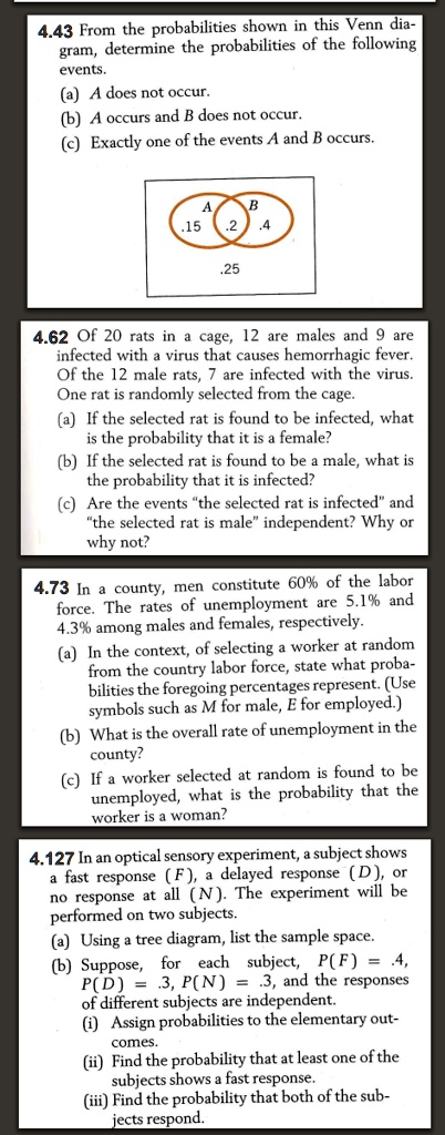 4.43 From the probabilities shown in this Venn diagram, determine the probabilities of the following events.
(a) A does not occur.
(b) A occurs and B does not occur.
(c) Exactly one of the events A and B occurs.
4.62 Of 20 rats in a cage, 12 are males and 9 are infected with a virus that causes hemorrhagic fever. Of the 12 male rats, 7 are infected with the virus. One rat is randomly selected from the cage.
(a) If the selected rat is found to be infected, what is the probability that it is a female?
(b) If the selected rat is found to be a male, what is the probability that it is infected?
(c) Are the events "the selected rat is infected" and "the selected rat is male" independent? Why or why not?
4.73 In a county, men constitute 60% of the labor force. The rates of unemployment are 5.1% and 4.3% among males and females, respectively.
(a) In the context, of selecting a worker at random from the country labor force, state what probabilities the foregoing percentages represent. (Use symbols such as M for male, E for employed.)
(b) What is the overall rate of unemployment in the county?
(c) If a worker selected at random is found to be unemployed, what is the probability that the worker is a woman?
4.127 In an optical sensory experiment, a subject shows a fast response (F), a delayed response (D), or no response at all (N). The experiment will be performed on two subjects.
(a) Using a tree diagram, list the sample space.
(b) Suppose, for each subject, P(F) = .4, P(D) = .3, P(N) = .3, and the responses of different subjects are independent.
(i) Assign probabilities to the elementary outcomes.
(ii) Find the probability that at least one of the subjects shows a fast response.
(iii) Find the probability that both of the subjects respond.