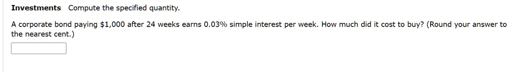 Investments Compute the specified quantity.
A corporate bond paying 1,000 after 24 weeks earns 0.03% simple interest per week. How much did it cost to buy? (Round your answer to the nearest cent.)