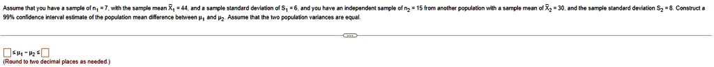 Assume that you have a sample of n1 = 7, with the sample mean X1 = 44, and a sample standard deviation of S1 = 6, and you have an independent sample of n2 = 15 from another population with a sample mean of X2 = 30, and the sample standard deviation S2 = 8. Construct a 99% confidence interval estimate of the population mean difference between ?1 and ?2. Assume that the two population variances are equal.

? ? ?1 - ?2 ? ?
(Round to two decimal places as needed.)