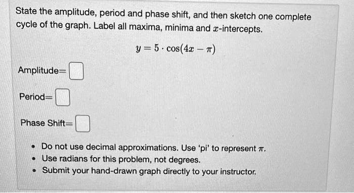 State the amplitude, period and phase shift, and then sketch one complete cycle of the graph. Label all maxima, minima and x-intercepts.

y = 5 · cos(4x - ?)

Amplitude=

Period=

Phase Shift=

• Do not use decimal approximations. Use 'pi' to represent ?.
• Use radians for this problem, not degrees.
• Submit your hand-drawn graph directly to your instructor.