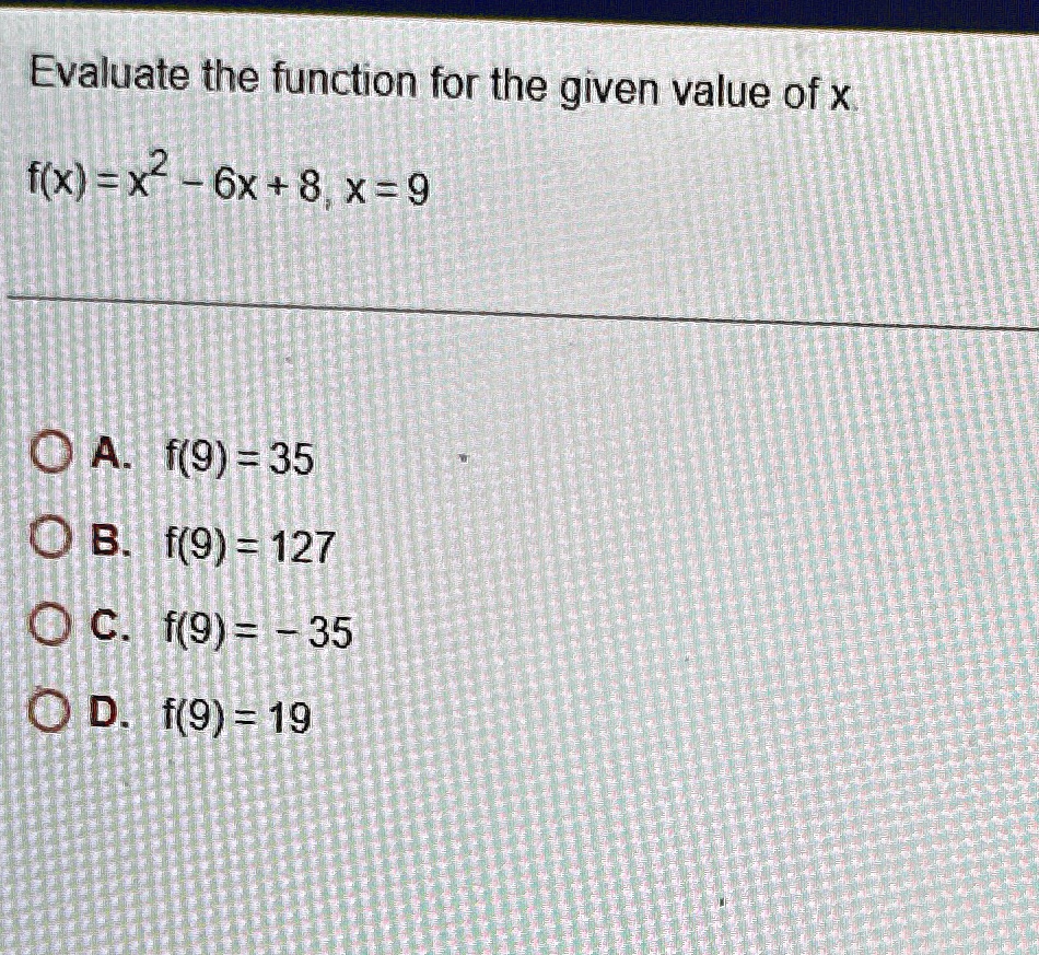 Evaluate the function for the given value of x.
f(x) = x2 - 6x + 8, x = 9
A. f(9) = 35
B. f(9) = 127
C. f(9) = -35
D. f(9) = 19