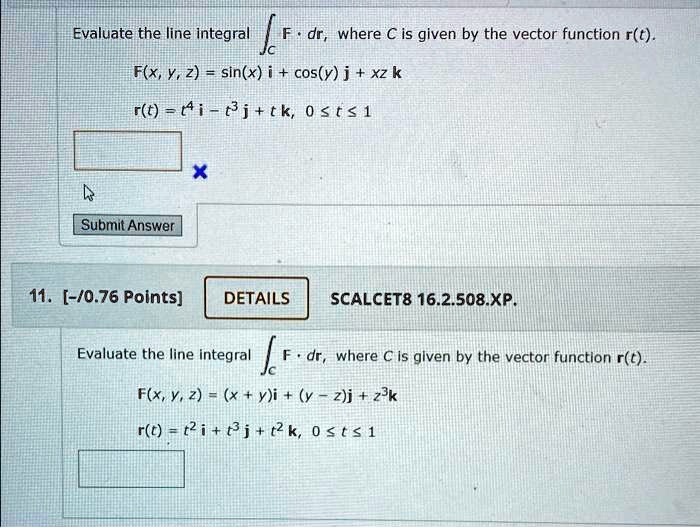 Evaluate the line integral (intC mathbfF cdot dmathbfr), where (C) is given by the vector function (mathbfr(t)).
(mathbfF(x, y, z) = sin(x)mathbfi + cos(y)mathbfj + xzmathbfk)
(mathbfr(t) = t^4mathbfi - t^3mathbfj + tmathbfk, quad 0 le t le 1)
11. [-/0.76 Points]
DETAILS
SCALCET8 16.2.508.XP.
Evaluate the line integral (intC mathbfF cdot dmathbfr), where (C) is given by the vector function (mathbfr(t)).
(mathbfF(x, y, z) = (x + y)mathbfi + (y - z)mathbfj + z^3mathbfk)
(mathbfr(t) = t^2mathbfi + t^3mathbfj + t^2mathbfk, quad 0 le t le 1)