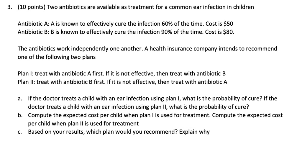 3. (10 points) Two antibiotics are available as treatment for a common ear infection in children

Antibiotic A: A is known to effectively cure the infection 60% of the time. Cost is $50
Antibiotic B: B is known to effectively cure the infection 90% of the time. Cost is $80.

The antibiotics work independently one another. A health insurance company intends to recommend
one of the following two plans

Plan I: treat with antibiotic A first. If it is not effective, then treat with antibiotic B
Plan II: treat with antibiotic B first. If it is not effective, then treat with antibiotic A

a. If the doctor treats a child with an ear infection using plan I, what is the probability of cure? If the
doctor treats a child with an ear infection using plan II, what is the probability of cure?
b. Compute the expected cost per child when plan I is used for treatment. Compute the expected cost
per child when plan II is used for treatment
c. Based on your results, which plan would you recommend? Explain why
