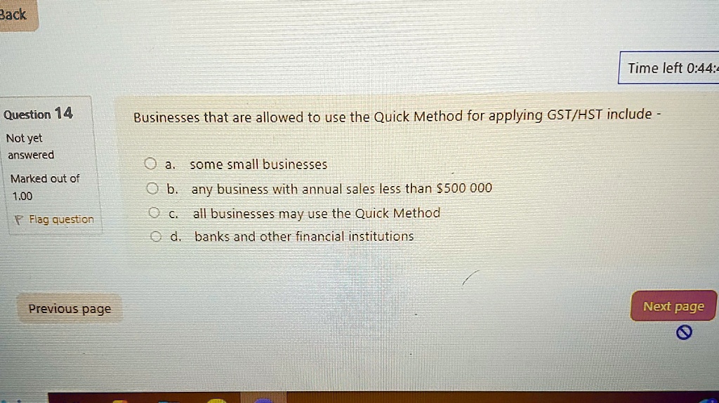 Question 14
Businesses that are allowed to use the Quick Method for applying GST/HST include -
a. some small businesses
b. any business with annual sales less than $500 000
c. all businesses may use the Quick Method
d. banks and other financial institutions