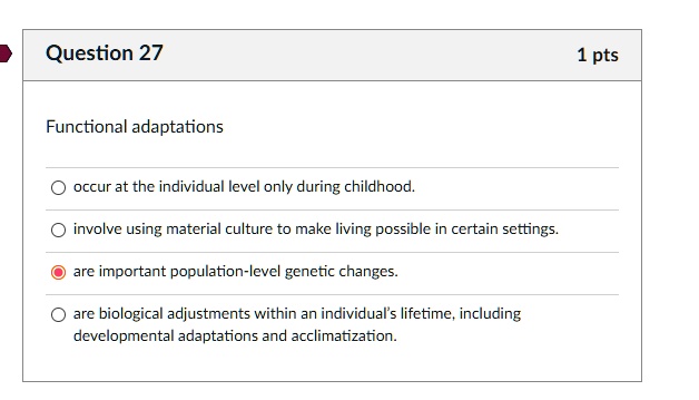 Functional adaptations
occur at the individual level only during childhood.
involve using material culture to make living possible in certain settings.
are important population-level genetic changes.
are biological adjustments within an individual's lifetime, including
developmental adaptations and acclimatization.