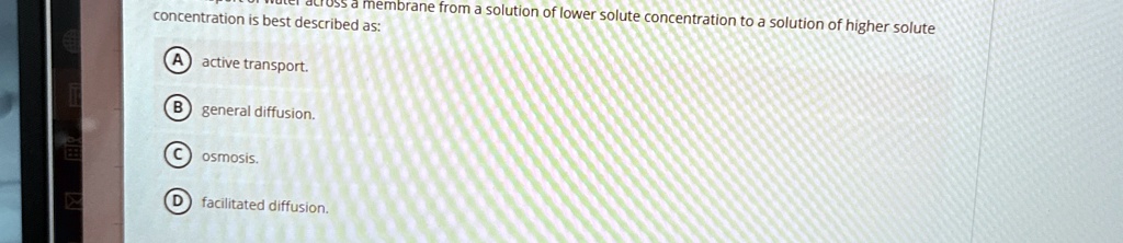 membrane from a solution of lower solute concentration to a solution of higher solute
concentration is best described as:
A active transport.
B general diffusion.
C osmosis.
D facilitated diffusion.