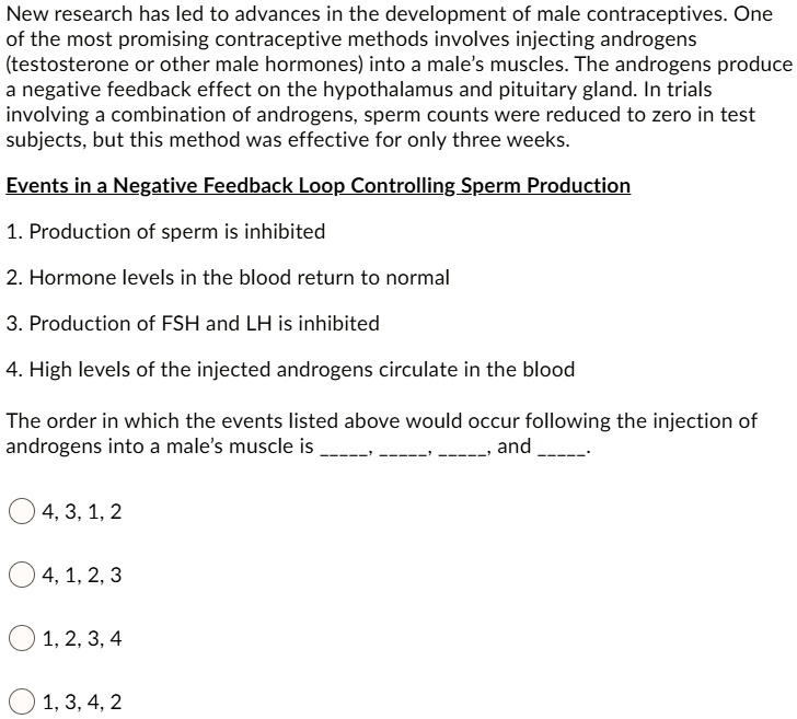 New research has led to advances in the development of male contraceptives. One
of the most promising contraceptive methods involves injecting androgens
(testosterone or other male hormones) into a male's muscles. The androgens produce
a negative feedback effect on the hypothalamus and pituitary gland. In trials
involving a combination of androgens, sperm counts were reduced to zero in test
subjects, but this method was effective for only three weeks.

Events in a Negative Feedback Loop Controlling Sperm Production

1. Production of sperm is inhibited
2. Hormone levels in the blood return to normal
3. Production of FSH and LH is inhibited
4. High levels of the injected androgens circulate in the blood

The order in which the events listed above would occur following the injection of
androgens into a male's muscle is , , , and .

4, 3, 1, 2
4, 1, 2, 3
1, 2, 3, 4
1, 3, 4, 2