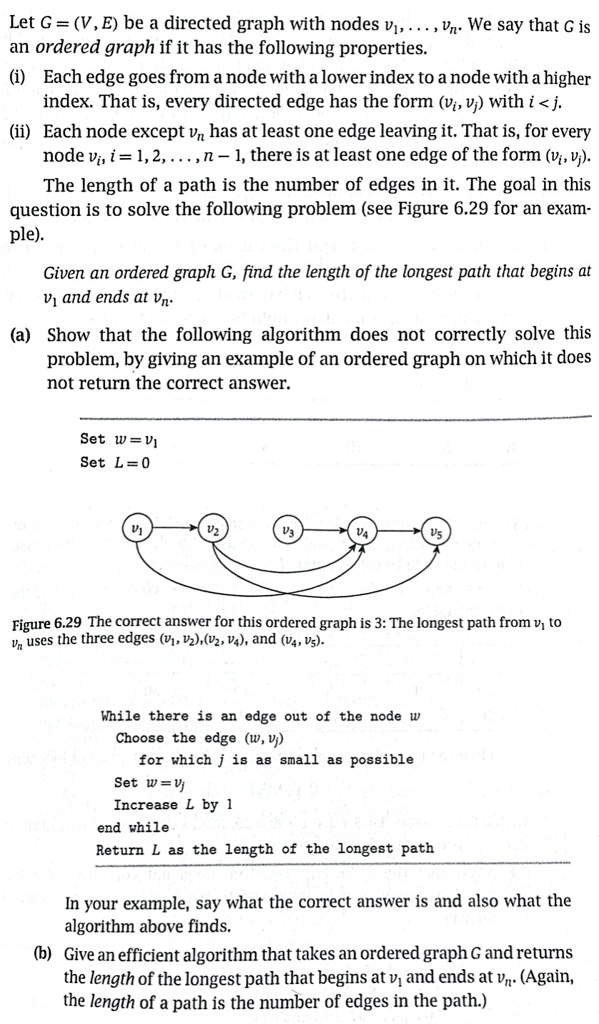 Let G = (V, E) be a directed graph with nodes v1, . . . , vn. We say that G is
an ordered graph if it has the following properties.
(i) Each edge goes from a node with a lower index to a node with a higher
index. That is, every directed edge has the form (vi, vj) with i < j.
(ii) Each node except vn has at least one edge leaving it. That is, for every
node vi, i = 1, 2, . . . , n ? 1, there is at least one edge of the form (vi, vj).
The length of a path is the number of edges in it. The goal in this
question is to solve the following problem (see Figure 6.29 for an exam-
ple).
Given an ordered graph G, find the length of the longest path that begins at
v1 and ends at vn.
(a) Show that the following algorithm does not correctly solve this
problem, by giving an example of an ordered graph on which it does
not return the correct answer.
Set w = v1
Set L = 0
While there is an edge out of the node w
Choose the edge (w, vj)
for which j is as small as possible
Set w = vj
Increase L by 1
end while
Return L as the length of the longest path
Figure 6.29 The correct answer for this ordered graph is 3: The longest path from v1 to
vn uses the three edges (v1, v2), (v2, v4), and (v4, v5).
In your example, say what the correct answer is and also what the
algorithm above finds.
(b) Give an efficient algorithm that takes an ordered graph G and returns
the length of the longest path that begins at v1 and ends at vn. (Again,
the length of a path is the number of edges in the path.)