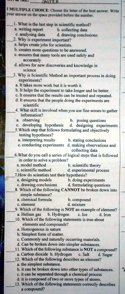 I MULTIPLE CHOICE: Choose the letter of the best answer. Write your answer on the space provided before the number.

1. What is the last step in scientific method?
a. writing report b. collecting data
c. analysing data d. drawing conclusions
2. Why is experiment important?
a. helps create jobs for scientists.
b. creates more questions to be answered.
c. ensures that many tools are used safely and accurately
d. allows for new discoveries and knowledge in science
3. Why is Scientific Method an important process in doing experiments?
a. It takes more work but it is worth it.
b. It helps the experiment to take longer and be better.
c. It ensures that the results can be trusted and repeated.
d. It ensures that the people doing the experiments are scientific
4. What skill is involved when you use fine senses to gather information?
a. observing b. posing questions
c. developing hypothesis d. designing experiments
5. Which step that follows formulating and objectively testing hypotheses?
a. interpreting results b. stating conclusions
c. conducting experiments d. making observations and collecting data
6. What do you call a series of logical steps that is followed in order to solve a problem?
a. model method b. scientific theory
c. scientific method d. experimental process
7.How do scientists test their hypothesis?
a. designing models b. doing experiments
c. drawing conclusions d. formulating questions
8. Which of the following CANNOT be broken down into simple substance?
a. chemical formula b. compound
c. element d. mixture
9. Which of the following is NOT an example of element?
a. Helium gas b. Hydrogen c. Ice d. Iron
10. Which of the following statements is true about elements and compounds?
a. Homogenous in nature
b. Simplest form of matter.
c. Commonly and naturally occurring materials.
d. Can be broken down into simpler substances.
11. Which of the following substance is NOT a compound?
a. Carbon dioxide b. Hydrogen c. Salt d. Sugar
12. Which of the following describes an element?
a. the simplest substance.
b. it can be broken down into other types of substances.
c. it can be separated through a chemical process
d. it is composed of two or more types of atoms.
13. Which of the following statements correctly describes a compound?