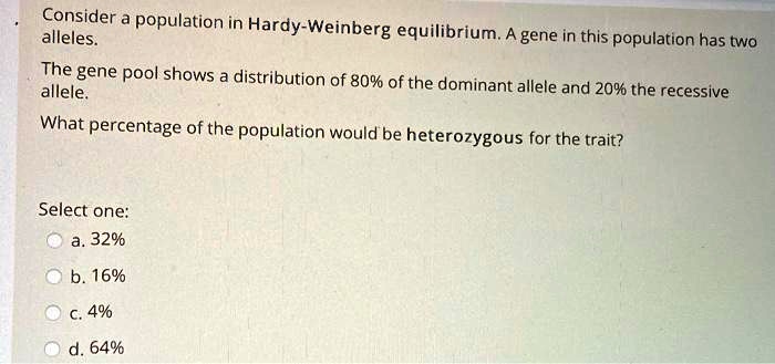 Consider a population in Hardy-Weinberg equilibrium. A gene in this population has two alleles.
The gene pool shows a distribution of 80% of the dominant allele and 20% the recessive allele.
What percentage of the population would be heterozygous for the trait?
Select one:
a. 32%
b. 16%
c. 4%
d. 64%
