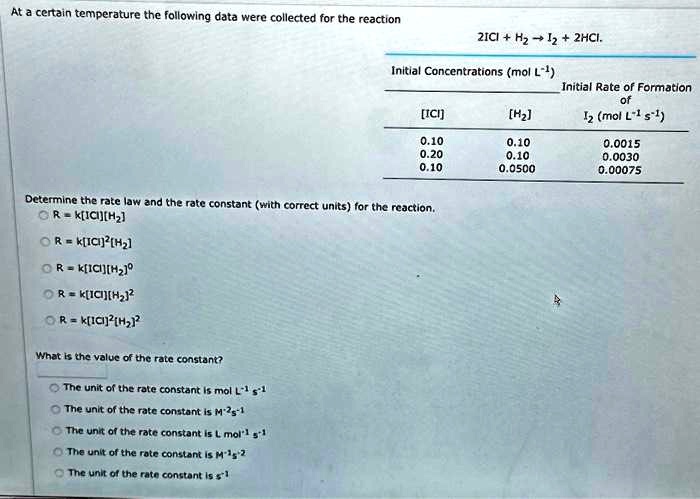 At a certain temperature the following data were collected for the reaction
2ICI + H??I? + 2HCI.
Initial Concentrations (mol L?¹)
Initial Rate of Formation
of
[ICI]
[H?]
I? (mol L?¹ s?¹)
0.10
0.10
0.0015
0.20
0.10
0.0030
0.10
0.0500
0.00075
Determine the rate law and the rate constant (with correct units) for the reaction.
R = k[ICI][H?]
R = k[ICI]²[H?]
R = k[ICI][H?]?
R = k[ICI][H?]²
R = k[ICI]²[H?]²
What is the value of the rate constant?
The unit of the rate constant is mol L?¹ s?¹
The unit of the rate constant is M?²s?¹
The unit of the rate constant is L mol?¹ s?¹
The unit of the rate constant is M?¹s?²
The unit of the rate constant is s?¹