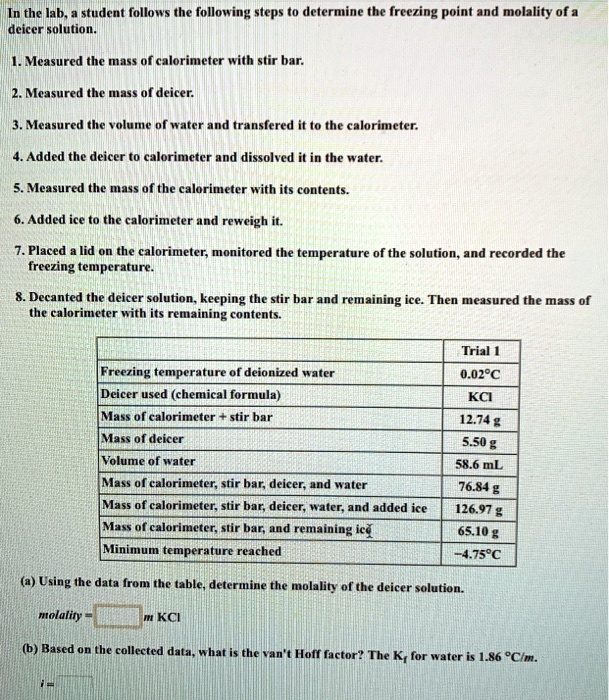 In the lab, a student follows the following steps to determine the freezing point and molality of a deicer solution.

1. Measured the mass of calorimeter with stir bar.

2. Measured the mass of deicer.

3. Measured the volume of water and transfered it to the calorimeter.

4. Added the deicer to calorimeter and dissolved it in the water.

5. Measured the mass of the calorimeter with its contents.

6. Added ice to the calorimeter and reweigh it.

7. Placed a lid on the calorimeter, monitored the temperature of the solution, and recorded the freezing temperature.

8. Decanted the deicer solution, keeping the stir bar and remaining ice. Then measured the mass of the calorimeter with its remaining contents.

Trial 1
Freezing temperature of deionized water: 0.02°C
Deicer used (chemical formula): KCl
Mass of calorimeter + stir bar: 12.74 g
Mass of deicer: 5.50 g
Volume of water: 58.6 mL
Mass of calorimeter, stir bar, deicer, and water: 76.84 g
Mass of calorimeter, stir bar, deicer, water, and added ice: 126.97 g
Mass of calorimeter, stir bar, and remaining ice: 65.10 g
Minimum temperature reached: -4.75°C

(a) Using the data from the table, determine the molality of the deicer solution.

molality = m KCl

(b) Based on the collected data, what is the van't Hoff factor? The Kf for water is 1.86 °C/m.

i =