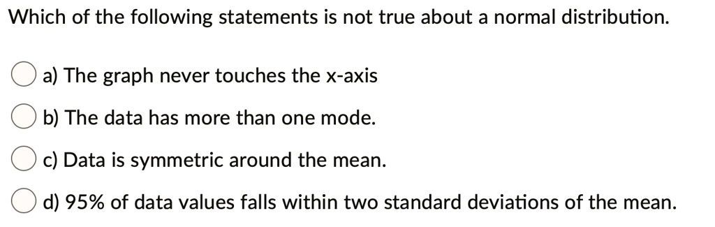 Which of the following statements is not true about a normal distribution.
a) The graph never touches the x-axis
b) The data has more than one mode.
c) Data is symmetric around the mean.
d) 95% of data values falls within two standard deviations of the mean.