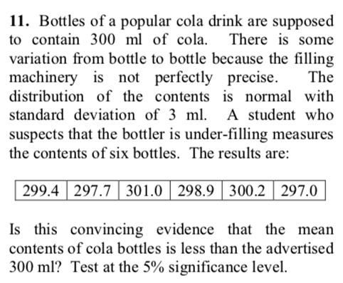 11. Bottles of a popular cola drink are supposed to contain 300 ml of cola. There is some variation from bottle to bottle because the filling machinery is not perfectly precise. The distribution of the contents is normal with standard deviation of 3 ml. A student who suspects that the bottler is under-filling measures the contents of six bottles. The results are:
299.4 | 297.7 | 301.0 | 298.9 | 300.2 | 297.0
Is this convincing evidence that the mean contents of cola bottles is less than the advertised 300 ml? Test at the 5% significance level.