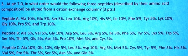 3. At pH 7.0, in what order would the following three peptides (described by their amino acid composition) be eluted from a cation exchange column? (3 pts.)

Peptide A: Ala 10%, Glu 5%, Ser 5%, Leu 10%, Arg 10%, His 5%, Ile 10%, Phe 5%, Tyr 5%, Lys 10%, Gly 10%, Pro 5%, and Trp 10%.

Peptide B: Ala 5%, Val 5%, Gly 10%, Asp 5%, Leu 5%, Arg 5%, Ile 5%, Phe 5%, Tyr 5%, Lys 5%, Trp 5%, Ser 5%, Thr 5%, Glu 5%, Asn 5%, Pro 10%, Met 5%, and Cys 5%.

Peptide C: Ala 10%, Glu 10%, Gly 5%, Leu 5%, Asp 10%, Arg 5%, Met 5%, Cys 5%, Tyr 5%, Phe 5%, His 5%, Val 5%, Pro 5%, Thr 5%, Ser 5%, Asn 5%, and Gln 5%
