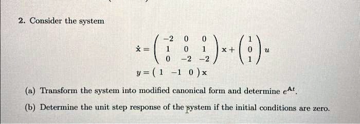 2. Consider the system
ẋ = 
    < p m a t r i x >
 x + 
    < p m a t r i x >
 u
y = 
    < p m a t r i x >
 x
(a) Transform the system into modified canonical form and determine e^At.
(b) Determine the unit step response of the system if the initial conditions are zero.