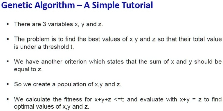 Genetic Algorithm - A Simple Tutorial


There are 3 variables x, y and z.


The problem is to find the best values of x y and z so that their total value
is under a threshold t.


We have another criterion which states that the sum of x and y should be
equal to z.


So we create a population of x,y and z.


We calculate the fitness for x + y + z ≤ t; and evaluate with x + y = z to find
optimal values of x,y and z.