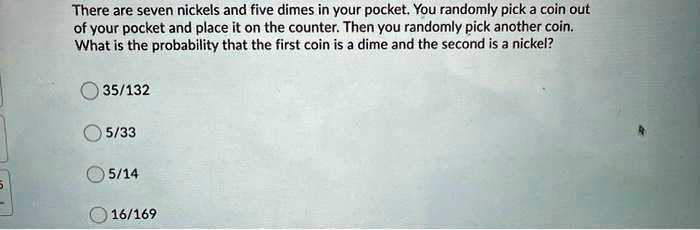 There are seven nickels and five dimes in your pocket. You randomly pick a coin out of your pocket and place it on the counter. Then you randomly pick another coin. What is the probability that the first coin is a dime and the second is a nickel?

35/132
5/33
5/14
16/169