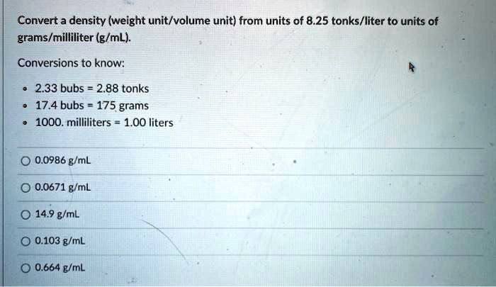 Solved Convert A Density Weight Unit Volume Unit From Units Of 8 25 Tonks Liter To Units Of Grams Milliliter G Ml Conversions To Know 2 33 Bubs 2 Tonks 17 4 Bubs 175 Grams 1000 Milliliters 1 00 Liters 0 0986