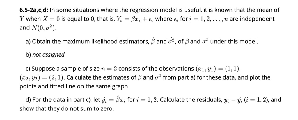 6.5-2a,c,d: In some situations where the regression model is useful, it is known that the mean of Y when X = 0 is equal to 0, that is, Yi = ?xi + ?i where ?i for i = 1,2,..., n are independent and N(0, ?^2).

a) Obtain the maximum likelihood estimators, ?? and ??^2, of ? and ?^2 under this model.

b) not assigned

c) Suppose a sample of size n = 2 consists of the observations (x1, y1) = (1,1), (x2, y2) = (2,1). Calculate the estimates of ? and ?^2 from part a) for these data, and plot the points and fitted line on the same graph.

d) For the data in part c), let ?i = ?? xi for i = 1,2. Calculate the residuals, yi ? ?i (i = 1,2), and show that they do not sum to zero.