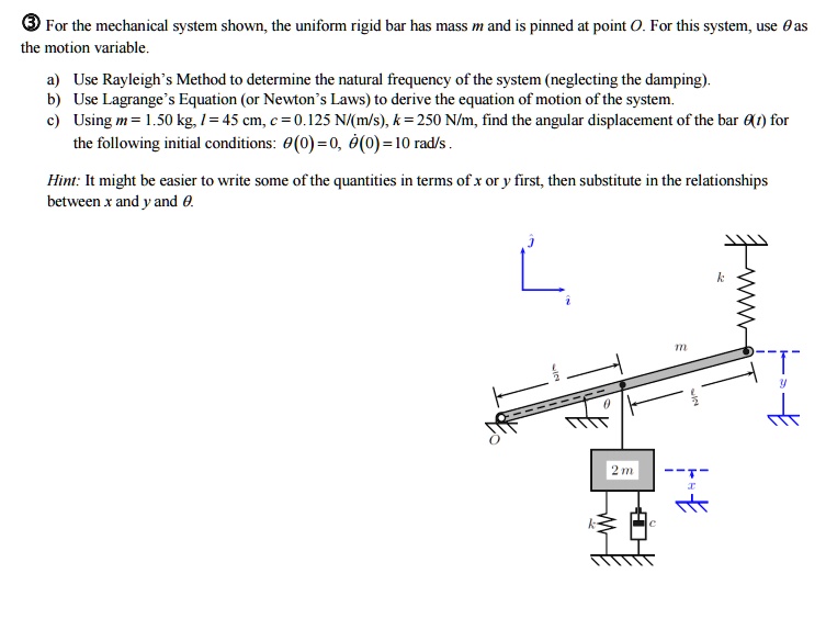 3 For the mechanical system shown, the uniform rigid bar has mass m and is pinned at point O. For this system, use ?? as the motion variable.
a) Use Rayleigh's Method to determine the natural frequency of the system (neglecting the damping).
b) Use Lagrange's Equation (or Newton's Laws) to derive the equation of motion of the system.
c) Using m = 1.50 kg, l = 45 cm, c = 0.125 N/(m/s), k = 250 N/m, find the angular displacement of the bar ?(t) for the following initial conditions: ?(0) = 0, ?(0) = 10 rad/s .
Hint: It might be easier to write some of the quantities in terms of x or y first, then substitute in the relationships between x and y and ?.