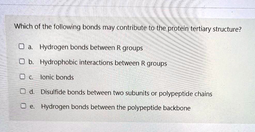 Which of the following bonds may contribute to the protein tertiary structure?
a. Hydrogen bonds between R groups
b. Hydrophobic interactions between R groups
c. Ionic bonds
d. Disulfide bonds between two subunits or polypeptide chains
e. Hydrogen bonds between the polypeptide backbone