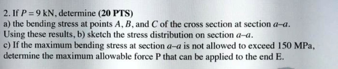 2. If P=9 kN, determine (20 PTS)
a) the bending stress at points A, B, and C of the cross section at section a-a.

Using these results, b) sketch the stress distribution on section a-a.
c) If the maximum bending stress at section a-a is not allowed to exceed 150 MPa , determine the maximum allowable force P that can be applied to the end E .