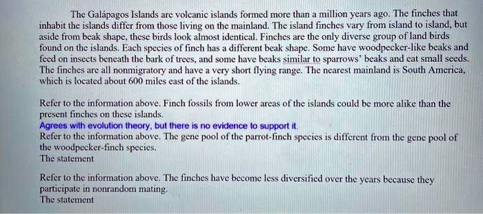 The Galápagos Islands are volcanic islands formed more than a million years ago. The finches that inhabit the islands differ from those living on the mainland. The island finches vary from island to island, but aside from beak shape, these birds look almost identical. Finches are the only diverse group of land birds found on the islands. Each species of finch has a different beak shape. Some have woodpecker-like beaks and feed on insects beneath the bark of trees, and some have beaks similar to sparrows' beaks and eat small seeds. The finches are all nonmigratory and have a very short flying range. The nearest mainland is South America, which is located about 600 miles east of the islands.

Refer to the information above. Finch fossils from lower areas of the islands could be more alike than the present finches on these islands.
Agrees with evolution theory, but there is no evidence to support it.
Refer to the information above. The gene pool of the parrot-finch species is different from the gene pool of the woodpecker-finch species.
The statement

Refer to the information above. The finches have become less diversified over the years because they participate in nonrandom mating.
The statement