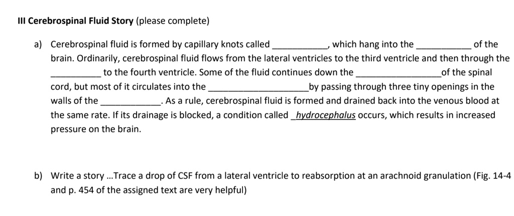 III Cerebrospinal Fluid Story (please complete)

a) Cerebrospinal fluid is formed by capillary knots called , which hang into the  of the brain. Ordinarily, cerebrospinal fluid flows from the lateral ventricles to the third ventricle and then through the  to the fourth ventricle. Some of the fluid continues down the  of the spinal cord, but most of it circulates into the  by passing through three tiny openings in the walls of the . As a rule, cerebrospinal fluid is formed and drained back into the venous blood at the same rate. If its drainage is blocked, a condition called hydrocephalus occurs, which results in increased pressure on the brain.

b) Write a story ...Trace a drop of CSF from a lateral ventricle to reabsorption at an arachnoid granulation (Fig. 14-4 and p. 454 of the assigned text are very helpful)