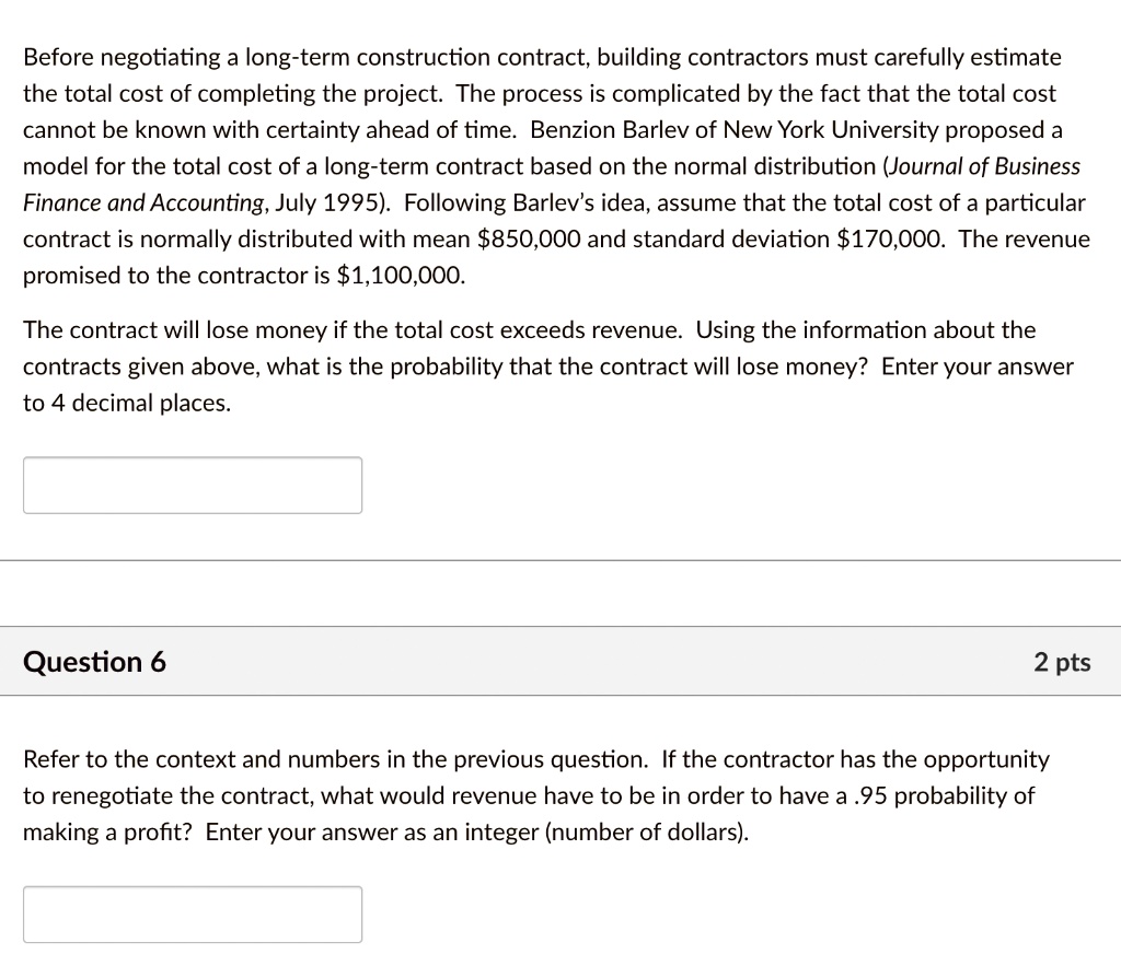 Before negotiating a long-term construction contract, building contractors must carefully estimate
the total cost of completing the project. The process is complicated by the fact that the total cost
cannot be known with certainty ahead of time. Benzion Barlev of New York University proposed a
model for the total cost of a long-term contract based on the normal distribution (Journal of Business
Finance and Accounting, July 1995). Following Barlev’s idea, assume that the total cost of a particular
contract is normally distributed with mean 850,000 and standard deviation170,000. The revenue
promised to the contractor is 1,100,000.

The contract will lose money if the total cost exceeds revenue. Using the information about the
contracts given above, what is the probability that the contract will lose money? Enter your answer
to 4 decimal places.

Refer to the context and numbers in the previous question. If the contractor has the opportunity
to renegotiate the contract, what would revenue have to be in order to have a .95 probability of
making a profit? Enter your answer as an integer (number of dollars).