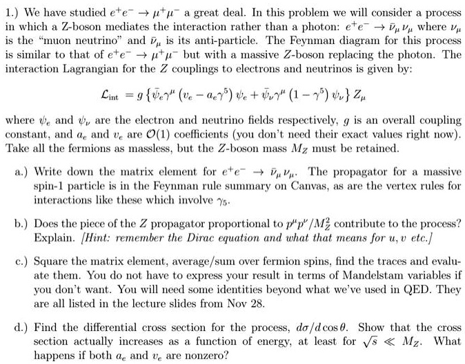 1.) We have studied e^+e^- →μ^+μ^- a great deal. In this problem we will consider a process
in which a Z-boson mediates the interaction rather than a photon: e^+e^- →νμν̅μ where νμ
is the m̈uon neutrinoänd ν̅μ is its anti-particle. The Feynman diagram for this process
is similar to that of e^+e^- →μ^+μ^- but with a massive Z-boson replacing the photon. The
interaction Lagrangian for the Z couplings to electrons and neutrinos is given by:
ℒint = g {γ^μ (ve - ae γ^5)  + ψ̅νγ^μ (1 - γ^5) ψν} Zμ
where  and ψν are the electron and neutrino fields respectively, g is an overall coupling
constant, and ae and ve are 𝒪(1) coefficients (you don't need their exact values right now).
Take all the fermions as massless, but the Z-boson mass MZ must be retained.
a.) Write down the matrix element for e^+e^- →νμν̅μ. The propagator for a massive
spin-1 particle is in the Feynman rule summary on Canvas, as are the vertex rules for
interactions like these which involve γ^5.
b.) Does the piece of the Z propagator proportional to p^μ p^ν / MZ^2 contribute to the process?
Explain. [Hint: remember the Dirac equation and what that means for u, v etc.]
c.) Square the matrix element, average/sum over fermion spins, find the traces and evalu-
ate them. You do not have to express your result in terms of Mandelstam variables if
you don't want. You will need some identities beyond what we've used in QED. They
are all listed in the lecture slides from Nov 28.
d.) Find the differential cross section for the process, dσ/dcosθ. Show that the cross
section actually increases as a function of energy, at least for √(s)≪ MZ. What
happens if both ae and ve are nonzero?