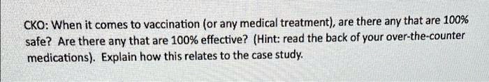 CKO: When it comes to vaccination (or any medical treatment), are there any that are 100% safe? Are there any that are 100% effective? (Hint: read the back of your over-the-counter medications). Explain how this relates to the case study.